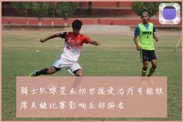 骑士队球星米切尔接受治疗可能缺席关键比赛影响东部排名