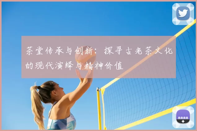 茶堂传承与创新:探寻古老茶文化的现代演绎与精神价值