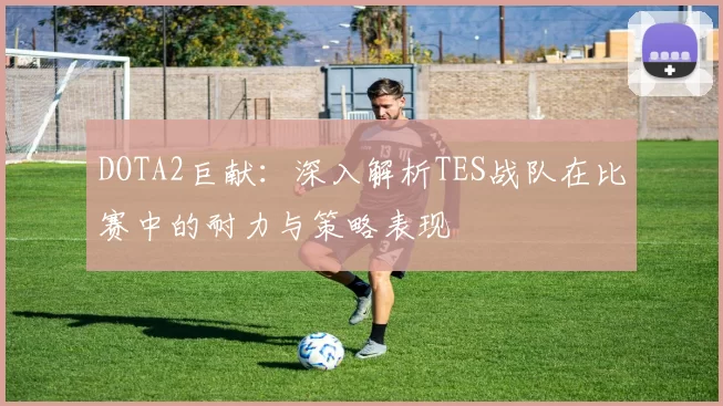 DOTA2巨献:深入解析TES战队在比赛中的耐力与策略表现