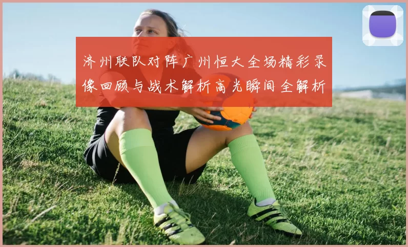 济州联队对阵广州恒大全场精彩录像回顾与战术解析高光瞬间全解析