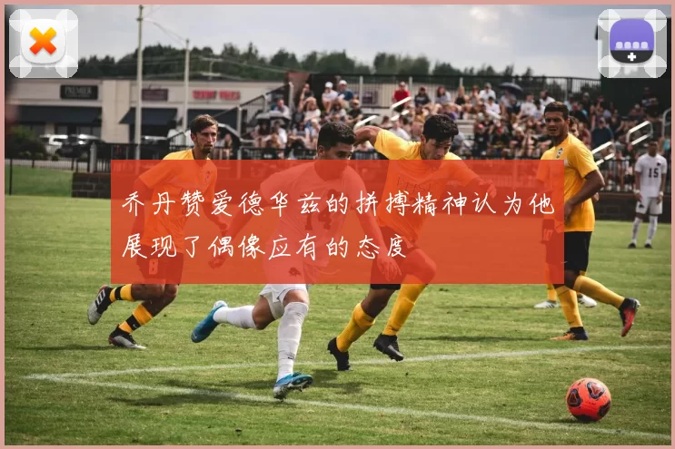 乔丹赞爱德华兹的拼搏精神认为他展现了偶像应有的态度