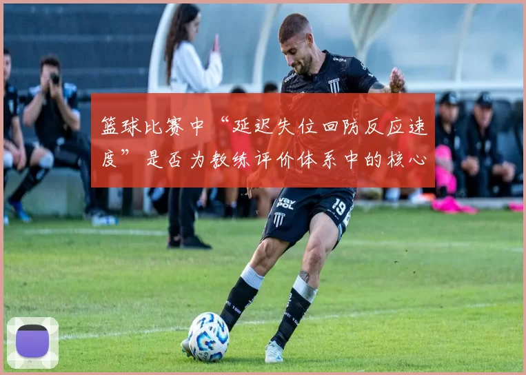 篮球比赛中“延迟失位回防反应速度”是否为教练评价体系中的核心维度