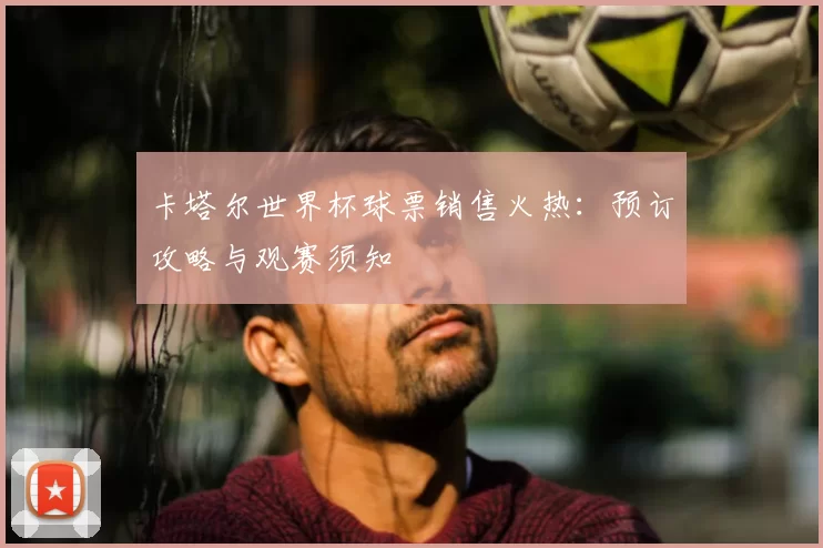 卡塔尔世界杯球票销售火热:预订攻略与观赛须知