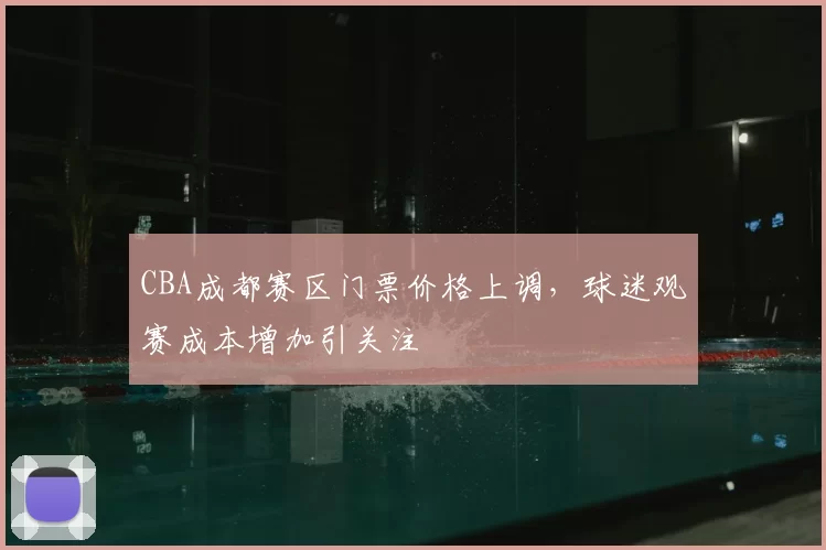 CBA成都赛区门票价格上调,球迷观赛成本增加引关注