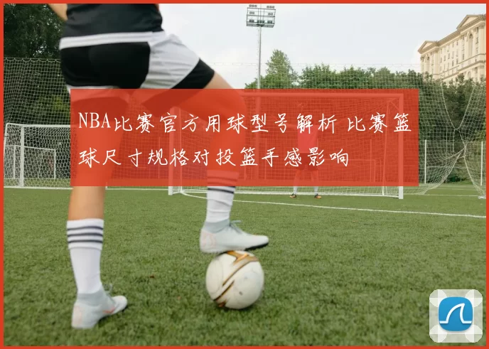 NBA比赛官方用球型号解析 比赛篮球尺寸规格对投篮手感影响