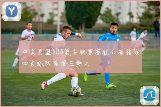 中国男篮NBA夏季联赛赛程公布将战四支球队含国王热火