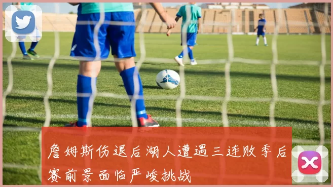 詹姆斯伤退后湖人遭遇三连败季后赛前景面临严峻挑战