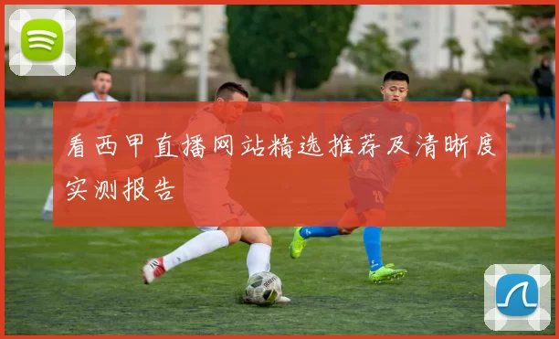 看西甲直播网站精选推荐及清晰度实测报告