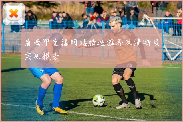 看西甲直播网站精选推荐及清晰度实测报告