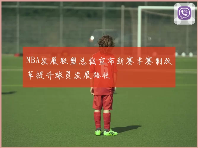 NBA发展联盟总裁宣布新赛季赛制改革提升球员发展路径