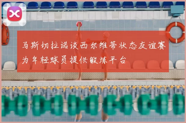 马斯切拉诺谈西尔维蒂状态友谊赛为年轻球员提供锻炼平台