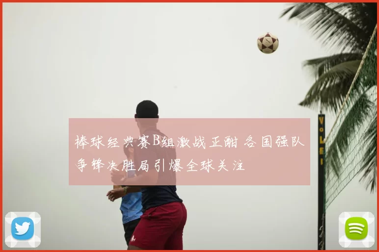 棒球经典赛B组激战正酣 各国强队争锋决胜局引爆全球关注