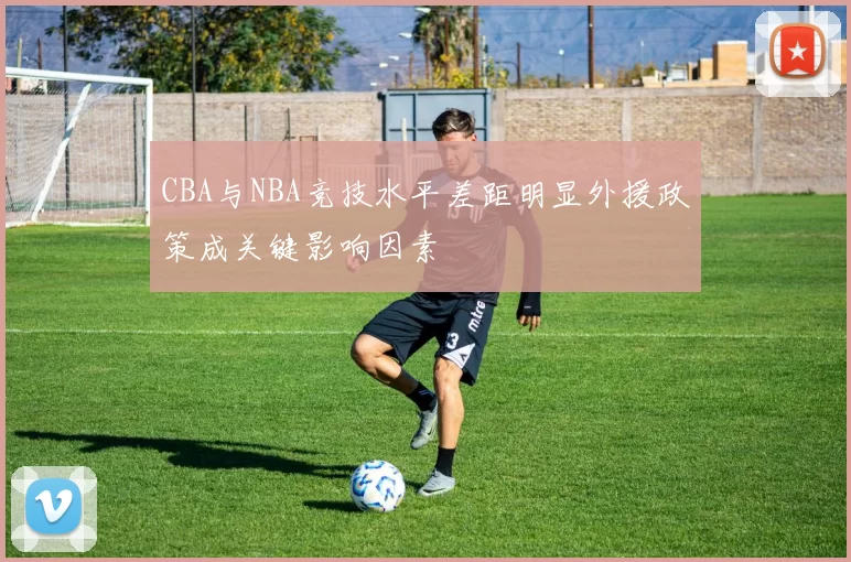 CBA与NBA竞技水平差距明显外援政策成关键影响因素