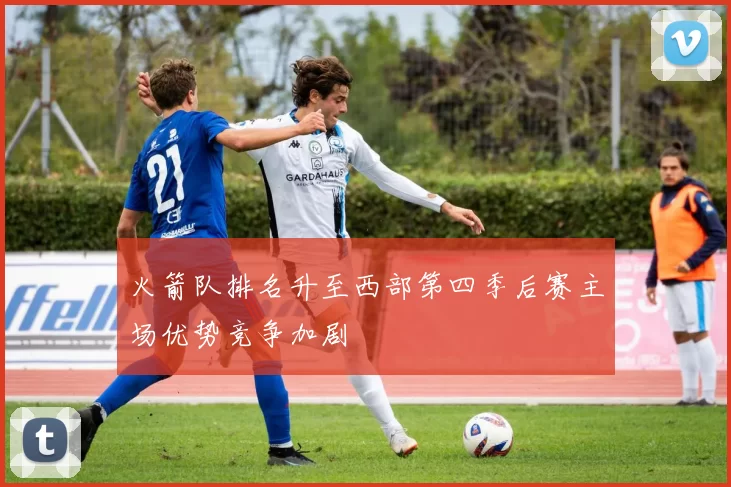 火箭队排名升至西部第四季后赛主场优势竞争加剧