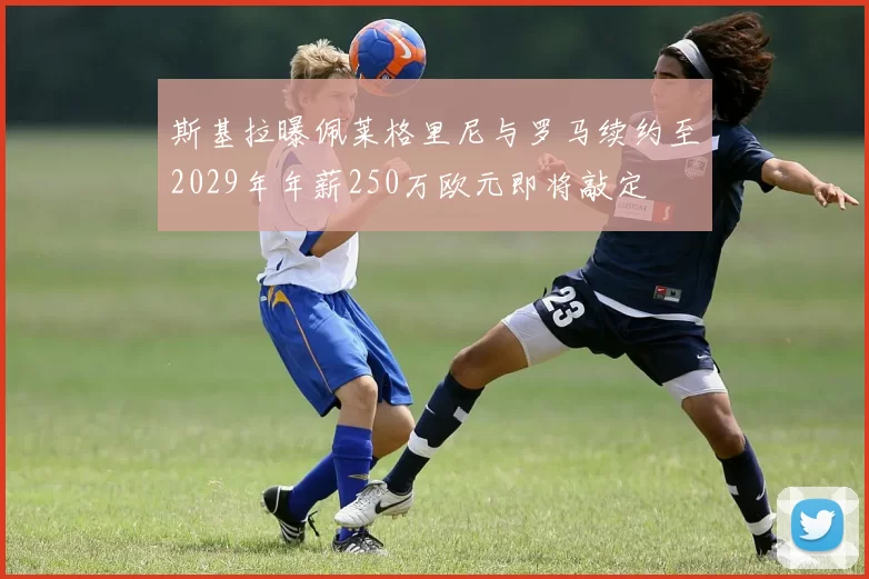 斯基拉曝佩莱格里尼与罗马续约至2029年年薪250万欧元即将敲定