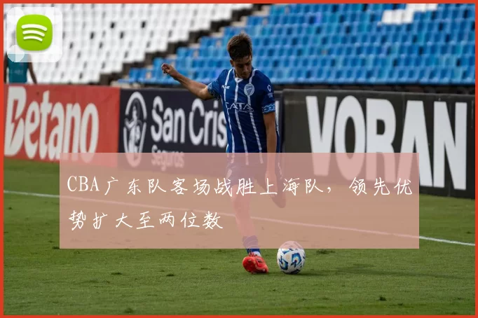 CBA广东队客场战胜上海队，领先优势扩大至两位数