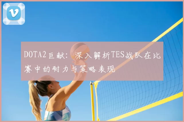 DOTA2巨献:深入解析TES战队在比赛中的耐力与策略表现