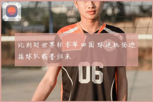 比利时世界杯季军回国 球迷机场迎接球队载誉归来