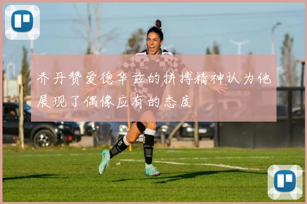 乔丹赞爱德华兹的拼搏精神认为他展现了偶像应有的态度