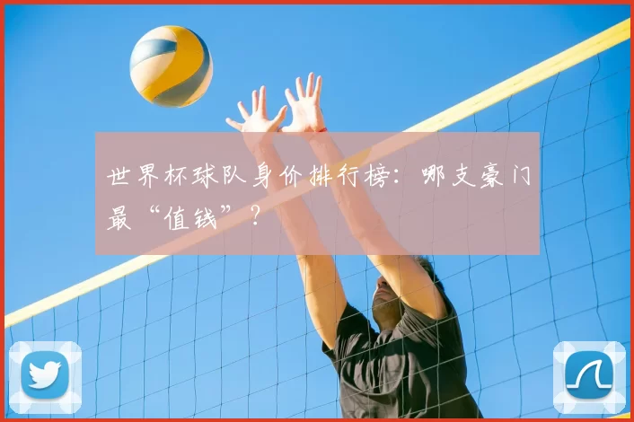 世界杯球队身价排行榜:哪支豪门最“值钱”?