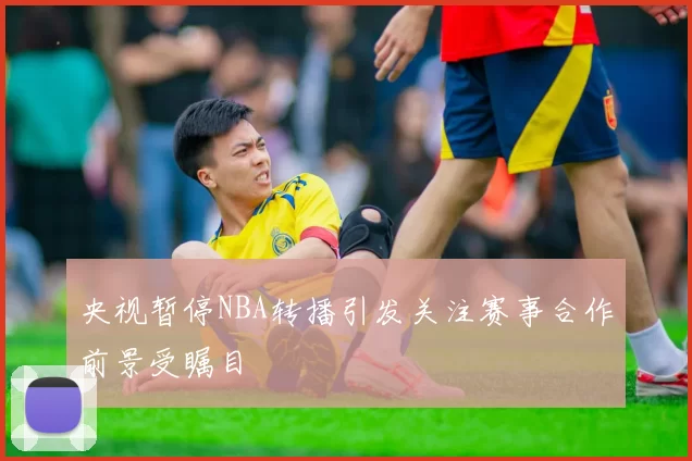 央视暂停NBA转播引发关注赛事合作前景受瞩目
