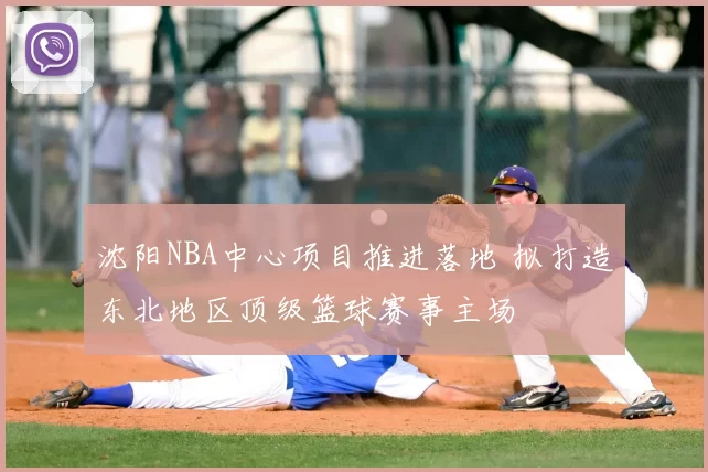 沈阳NBA中心项目推进落地 拟打造东北地区顶级篮球赛事主场