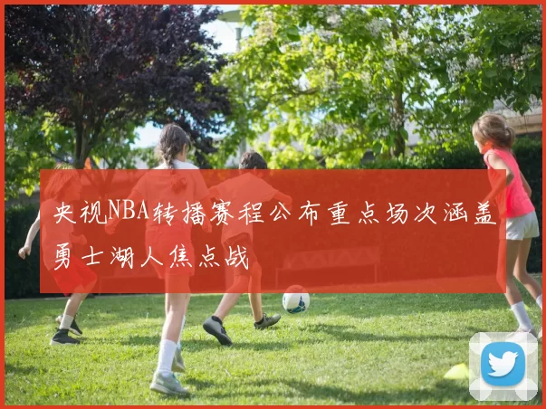 央视NBA转播赛程公布重点场次涵盖勇士湖人焦点战