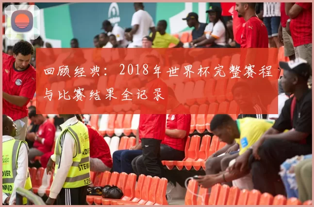 回顾经典:2018年世界杯完整赛程与比赛结果全记录