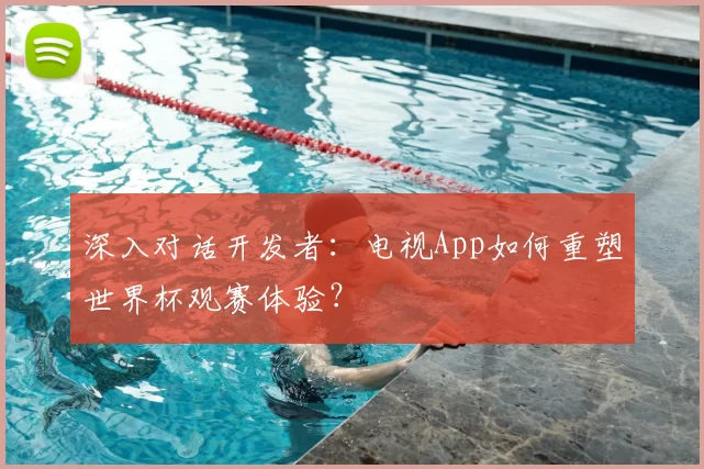深入对话开发者:电视App如何重塑世界杯观赛体验?