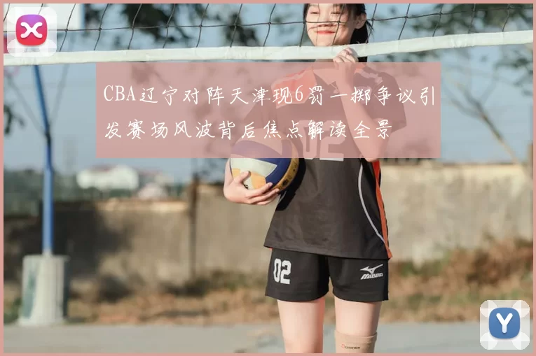 CBA辽宁对阵天津现6罚一掷争议引发赛场风波背后焦点解读全景