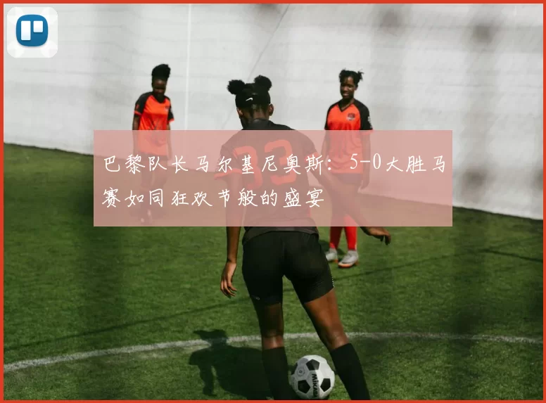 巴黎队长马尔基尼奥斯:5-0大胜马赛如同狂欢节般的盛宴