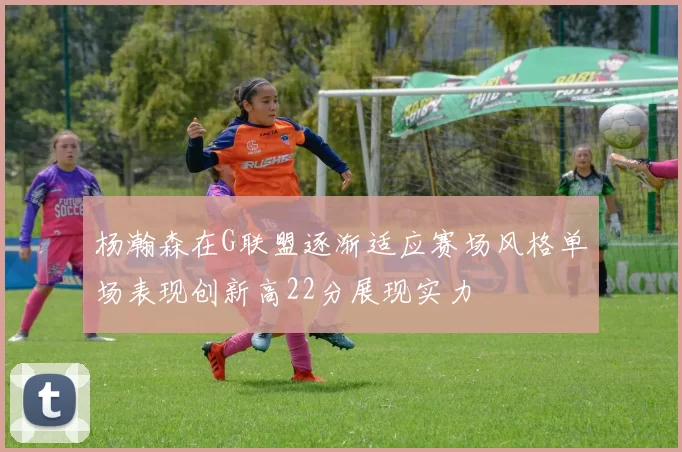 杨瀚森在G联盟逐渐适应赛场风格单场表现创新高22分展现实力