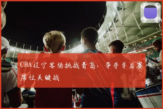 CBA辽宁客场挑战青岛,争夺季后赛席位关键战