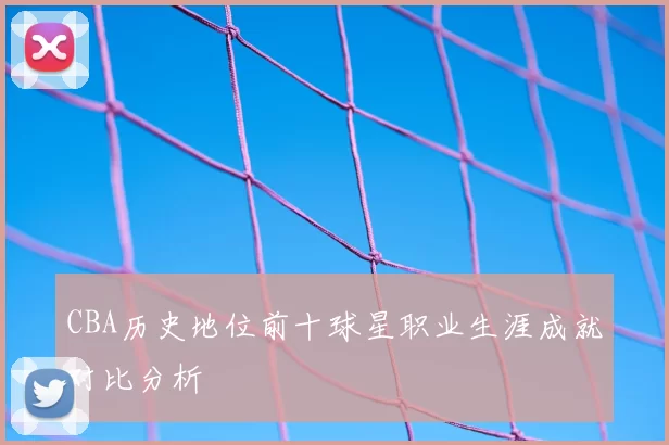 CBA历史地位前十球星职业生涯成就对比分析