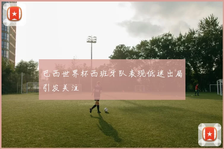 巴西世界杯西班牙队表现低迷出局引发关注