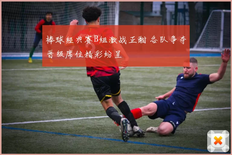 棒球经典赛B组激战正酣 各队争夺晋级席位精彩纷呈