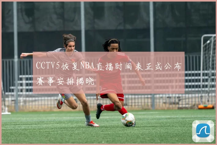 CCTV5恢复NBA直播时间表正式公布赛事安排揭晓