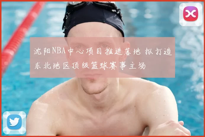 沈阳NBA中心项目推进落地 拟打造东北地区顶级篮球赛事主场