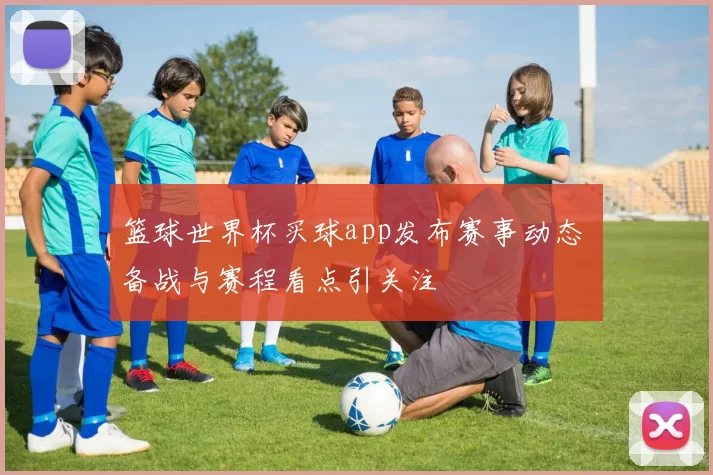 篮球世界杯买球app发布赛事动态 备战与赛程看点引关注