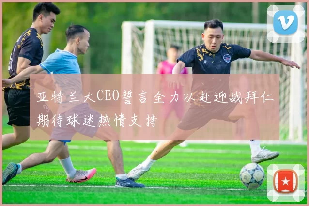 亚特兰大CEO誓言全力以赴迎战拜仁期待球迷热情支持