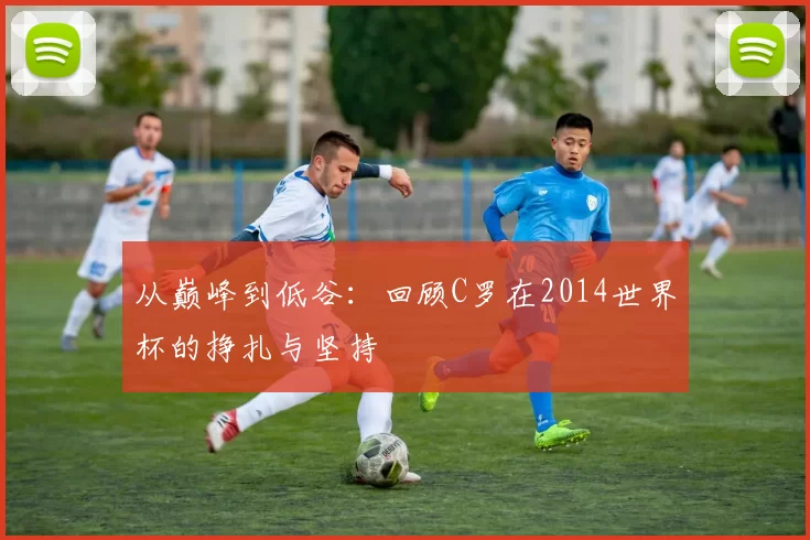 从巅峰到低谷：回顾C罗在2014世界杯的挣扎与坚持