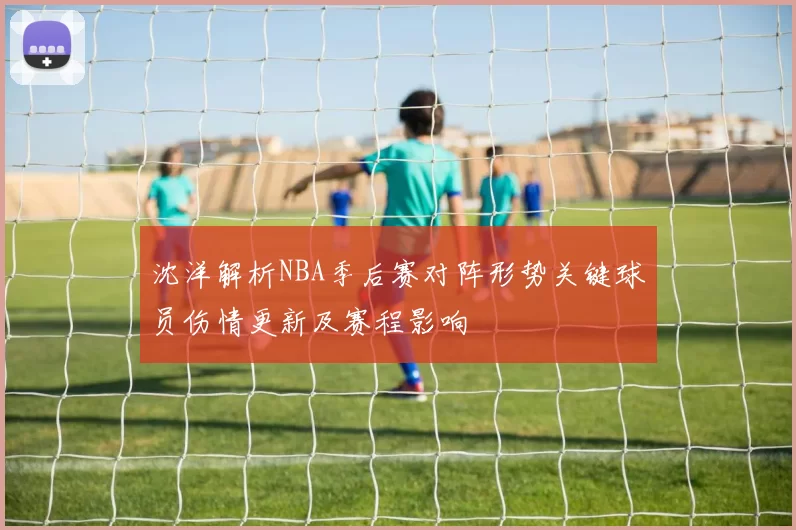 沈洋解析NBA季后赛对阵形势关键球员伤情更新及赛程影响