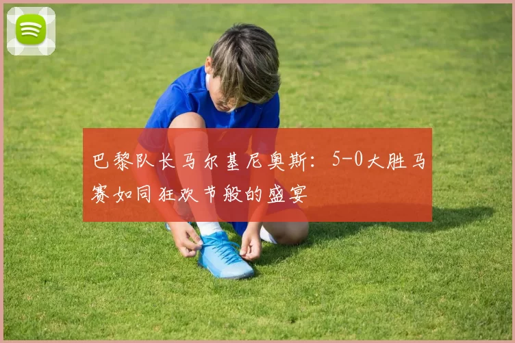 巴黎队长马尔基尼奥斯:5-0大胜马赛如同狂欢节般的盛宴
