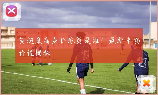 英超最高身价球员是谁?最新市场价值揭秘