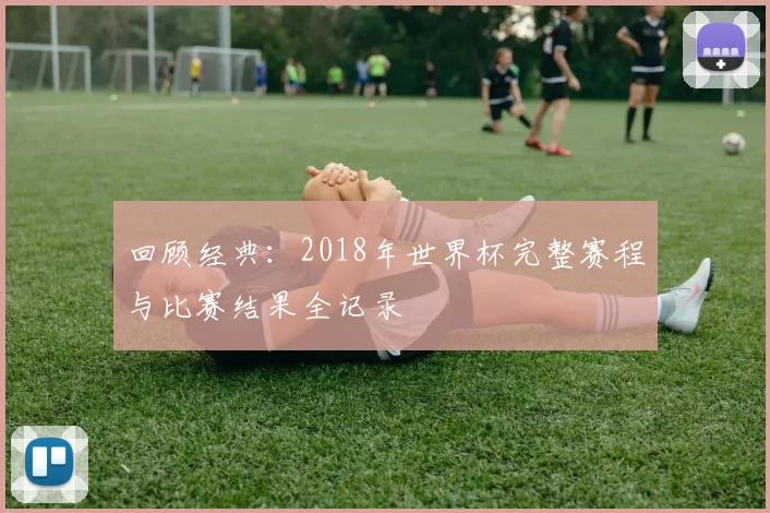 回顾经典:2018年世界杯完整赛程与比赛结果全记录