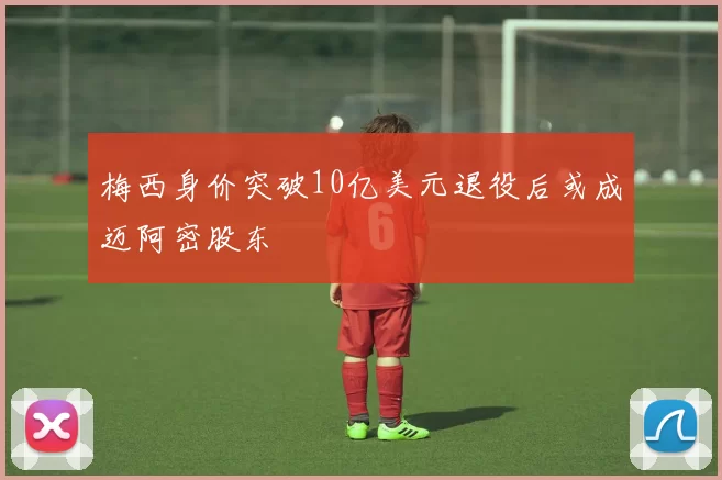梅西身价突破10亿美元退役后或成迈阿密股东