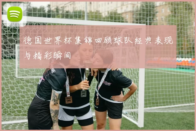 德国世界杯集锦回顾球队经典表现与精彩瞬间
