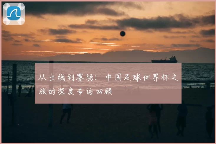 从出线到赛场:中国足球世界杯之旅的深度专访回顾