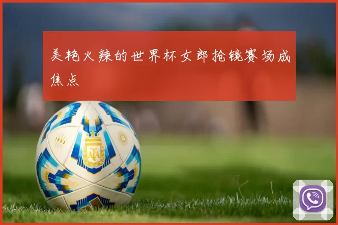 美艳火辣的世界杯女郎抢镜赛场成焦点