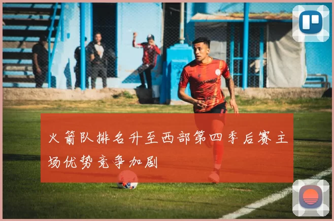 火箭队排名升至西部第四季后赛主场优势竞争加剧